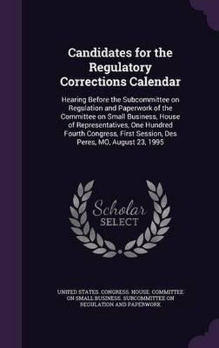 Cover image for Candidates for the Regulatory Corrections Calendar: Hearing Before the Subcommittee on Regulation and Paperwork of the Committee on Small Business, House of Representatives, One Hundred Fourth Congress, First Session, Des Peres, Mo, August 23, 1995