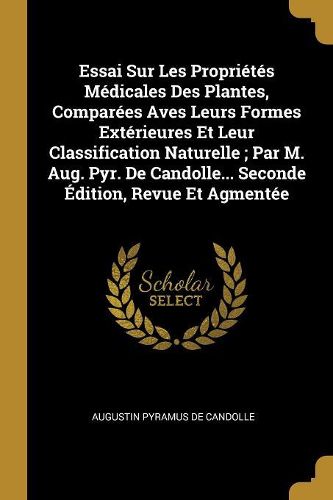 Cover image for Essai Sur Les Proprietes Medicales Des Plantes, Comparees Aves Leurs Formes Exterieures Et Leur Classification Naturelle; Par M. Aug. Pyr. De Candolle... Seconde Edition, Revue Et Agmentee