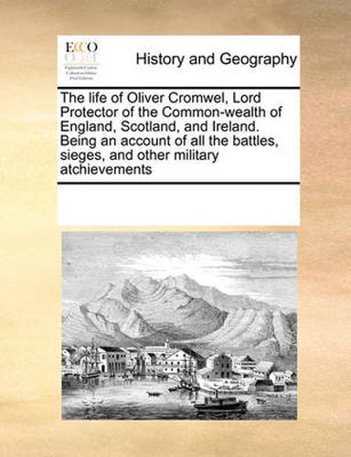 Cover image for The Life of Oliver Cromwel, Lord Protector of the Common-Wealth of England, Scotland, and Ireland. Being an Account of All the Battles, Sieges, and Other Military Atchievements