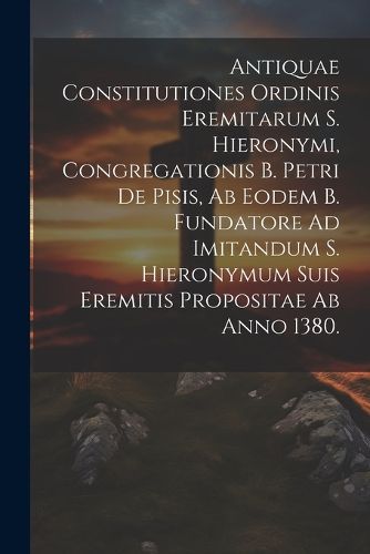 Cover image for Antiquae Constitutiones Ordinis Eremitarum S. Hieronymi, Congregationis B. Petri De Pisis, Ab Eodem B. Fundatore Ad Imitandum S. Hieronymum Suis Eremitis Propositae Ab Anno 1380.