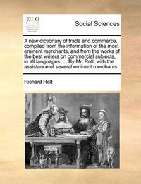 Cover image for A New Dictionary of Trade and Commerce, Compiled from the Information of the Most Eminent Merchants, and from the Works of the Best Writers on Commercial Subjects, in All Languages. ... by Mr. Rolt, with the Assistance of Several Eminent Merchants.