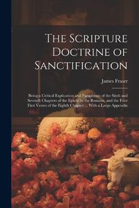 Cover image for The Scripture Doctrine of Sanctification; Being a Critical Explication and Paraphrase of the Sixth and Seventh Chapters of the Epistle to the Romans, and the Four First Verses of the Eighth Chapter ... With a Large Appendix