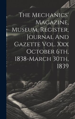 Cover image for The Mechanics' Magazine, Museum, Register, Journal And Gazette Vol. Xxx October 6th, 1838-march 30th, 1839