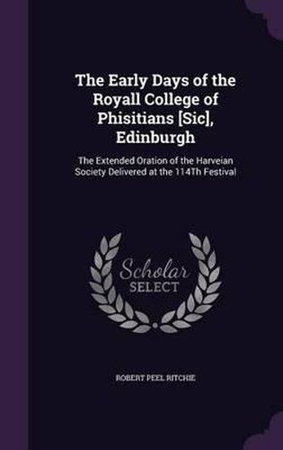 The Early Days of the Royall College of Phisitians [Sic], Edinburgh: The Extended Oration of the Harveian Society Delivered at the 114th Festival