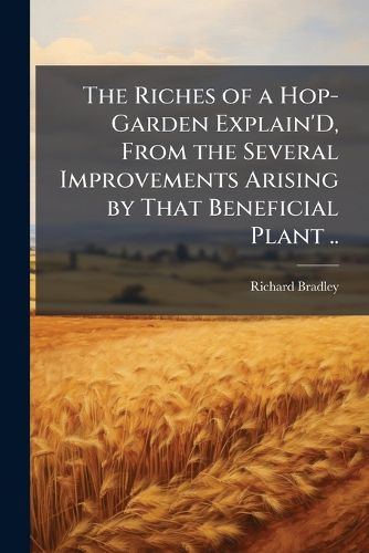 Cover image for The Riches of a Hop-Garden Explain'D, from the Several Improvements Arising by That Beneficial Plant ..: With the Observations and Remarks of the Most Celebrated Hop-Planters in Britain ..