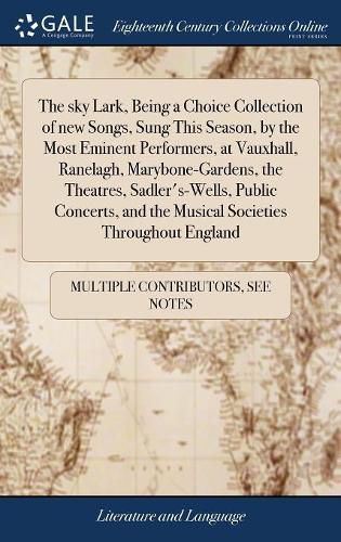 Cover image for The sky Lark, Being a Choice Collection of new Songs, Sung This Season, by the Most Eminent Performers, at Vauxhall, Ranelagh, Marybone-Gardens, the Theatres, Sadler's-Wells, Public Concerts, and the Musical Societies Throughout England