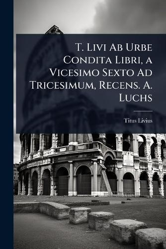 Cover image for T. Livi Ab Urbe Condita Libri, a Vicesimo Sexto Ad Tricesimum, Recens. A. Luchs