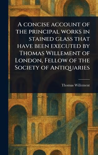 Cover image for A Concise Account of the Principal Works in Stained Glass That Have Been Executed by Thomas Willement of London, Fellow of the Society of Antiquaries