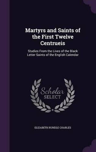 Martyrs and Saints of the First Twelve Centrueis: Studies from the Lives of the Black Letter Saints of the English Calendar