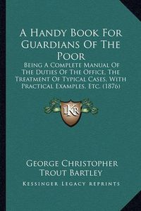 Cover image for A Handy Book for Guardians of the Poor: Being a Complete Manual of the Duties of the Office, the Treatment of Typical Cases, with Practical Examples, Etc. (1876)