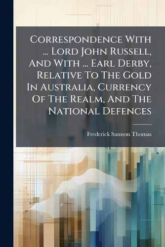 Cover image for Correspondence with ... Lord John Russell, and with ... Earl Derby, Relative to the Gold in Australia, Currency of the Realm, and the National Defences...
