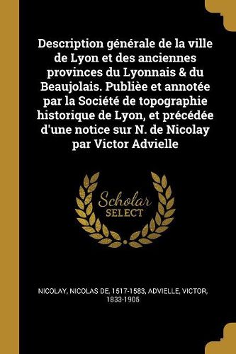 Cover image for Description g?n?rale de la ville de Lyon et des anciennes provinces du Lyonnais & du Beaujolais. Publi?e et annot?e par la Soci?t? de topographie historique de Lyon, et pr?c?d?e d'une notice sur N. de Nicolay par Victor Advielle