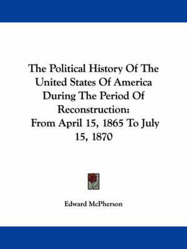 Cover image for The Political History Of The United States Of America During The Period Of Reconstruction: From April 15, 1865 To July 15, 1870