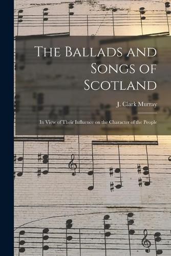 The Ballads and Songs of Scotland [microform]: in View of Their Influence on the Character of the People