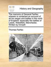 Cover image for The Memoirs of General Fairfax: Wherein Is Contained an Account of All His Sieges and Battles in the North of England: Especially the Battles of Leeds, Wakefield, Manchester, Written by Himself: