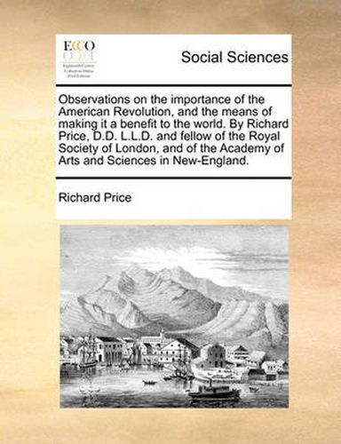 Cover image for Observations on the Importance of the American Revolution, and the Means of Making It a Benefit to the World. by Richard Price, D.D. L.L.D. and Fellow of the Royal Society of London, and of the Academy of Arts and Sciences in New-England.