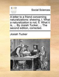 Cover image for A Letter to a Friend Concerning Naturalizations: Shewing, I. What a Naturalization Is Not; II. What It Is, ... by Josiah Tucker, ... the Second Edition, Corrected.