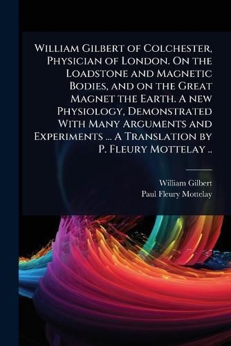 Cover image for William Gilbert of Colchester, Physician of London. On the Loadstone and Magnetic Bodies, and on the Great Magnet the Earth. A new Physiology, Demonstrated With Many Arguments and Experiments ... A Translation by P. Fleury Mottelay ..