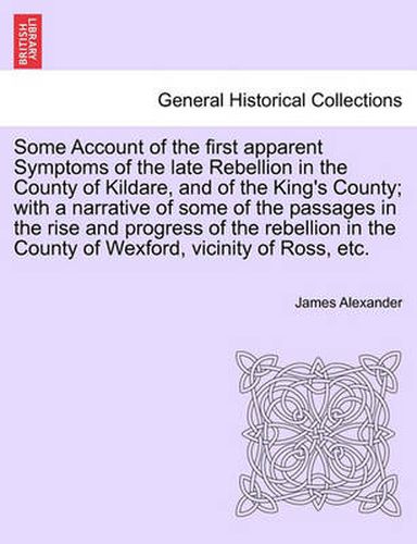 Cover image for Some Account of the First Apparent Symptoms of the Late Rebellion in the County of Kildare, and of the King's County; With a Narrative of Some of the Passages in the Rise and Progress of the Rebellion in the County of Wexford, Vicinity of Ross, Etc.