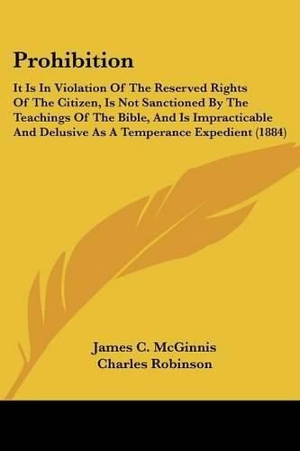 Prohibition: It Is in Violation of the Reserved Rights of the Citizen, Is Not Sanctioned by the Teachings of the Bible, and Is Impracticable and Delusive as a Temperance Expedient (1884)