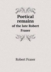 Cover image for Poetical remains of the late Robert Fraser