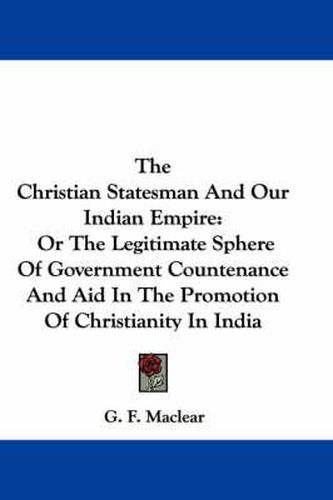 Cover image for The Christian Statesman and Our Indian Empire: Or the Legitimate Sphere of Government Countenance and Aid in the Promotion of Christianity in India