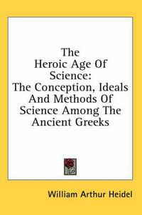 Cover image for The Heroic Age of Science: The Conception, Ideals and Methods of Science Among the Ancient Greeks