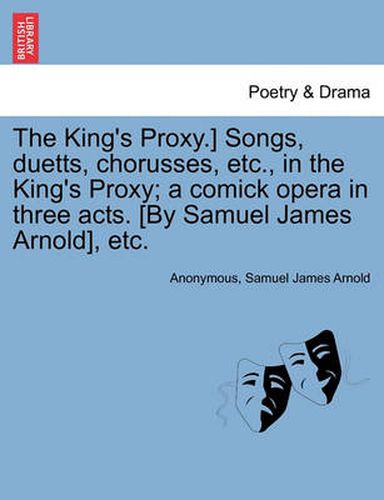 Cover image for The King's Proxy.] Songs, Duetts, Chorusses, Etc., in the King's Proxy; A Comick Opera in Three Acts. [by Samuel James Arnold], Etc.