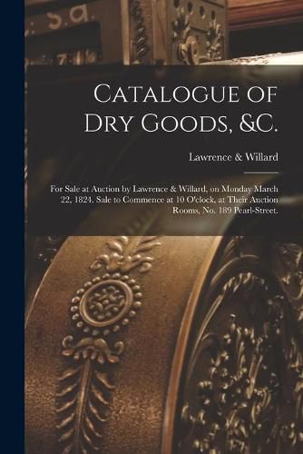 Cover image for Catalogue of Dry Goods, &c.: for Sale at Auction by Lawrence & Willard, on Monday March 22, 1824. Sale to Commence at 10 O'clock, at Their Auction Rooms, No. 189 Pearl-Street.