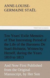 Cover image for Ten Years' Exile Memoirs of That Interesting Period of the Life of the Baroness De Stael-Holstein, Written by Herself, during the Years 1810, 1811, 1812, and 1813, and Now First Published from the Original Manuscript, by Her Son.