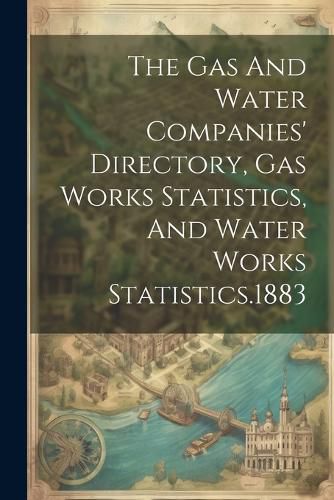 Cover image for The Gas And Water Companies' Directory, Gas Works Statistics, And Water Works Statistics.1883