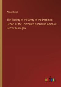 Cover image for The Society of the Army of the Potomac. Report of the Thirteenth Annual Re-Anion at Detroit Michigan