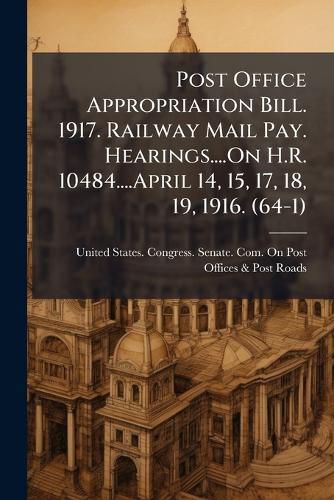 Cover image for Post Office Appropriation Bill. 1917. Railway Mail Pay. Hearings....on H.R. 10484....April 14, 15, 17, 18, 19, 1916. (64-1)