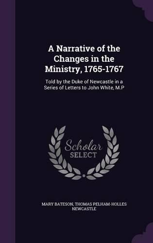 A Narrative of the Changes in the Ministry, 1765-1767: Told by the Duke of Newcastle in a Series of Letters to John White, M.P