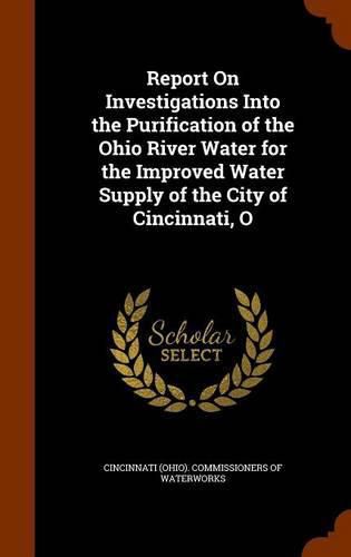 Cover image for Report on Investigations Into the Purification of the Ohio River Water for the Improved Water Supply of the City of Cincinnati, O