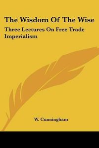 Cover image for The Wisdom of the Wise: Three Lectures on Free Trade Imperialism