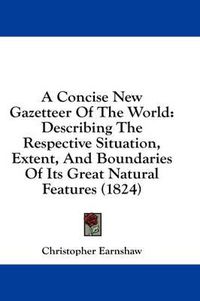 Cover image for A Concise New Gazetteer of the World: Describing the Respective Situation, Extent, and Boundaries of Its Great Natural Features (1824)