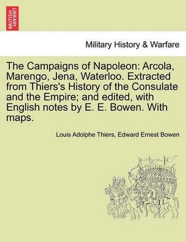 Cover image for The Campaigns of Napoleon: Arcola, Marengo, Jena, Waterloo. Extracted from Thiers's History of the Consulate and the Empire; And Edited, with English Notes by E. E. Bowen. with Maps.