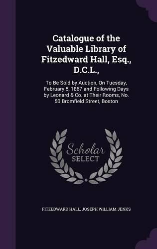 Catalogue of the Valuable Library of Fitzedward Hall, Esq., D.C.L.,: To Be Sold by Auction, on Tuesday, February 5, 1867 and Following Days by Leonard & Co. at Their Rooms, No. 50 Bromfield Street, Boston