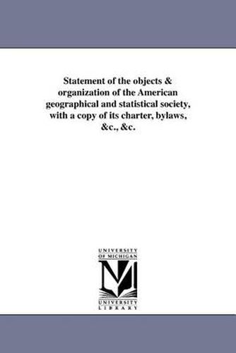 Cover image for Statement of the Objects & Organization of the American Geographical and Statistical Society, with a Copy of Its Charter, Bylaws, &C., &C.