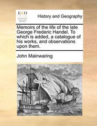 Cover image for Memoirs of the Life of the Late George Frederic Handel. to Which Is Added, a Catalogue of His Works, and Observations Upon Them.