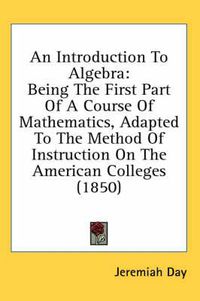 Cover image for An Introduction to Algebra: Being the First Part of a Course of Mathematics, Adapted to the Method of Instruction on the American Colleges (1850)