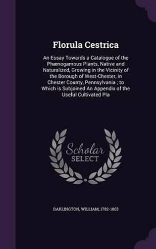 Cover image for Florula Cestrica: An Essay Towards a Catalogue of the Phaenogamous Plants, Native and Naturalized, Growing in the Vicinity of the Borough of West-Chester, in Chester County, Pennsylvania; To Which Is Subjoined an Appendix of the Useful Cultivated Pla