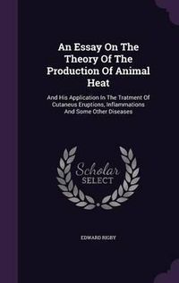 Cover image for An Essay on the Theory of the Production of Animal Heat: And His Application in the Tratment of Cutaneus Eruptions, Inflammations and Some Other Diseases