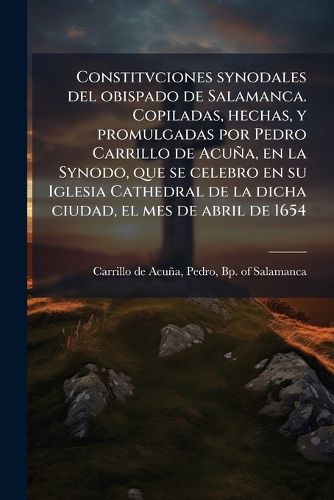 Cover image for Constitvciones Synodales del Obispado de Salamanca. Copiladas, Hechas, y Promulgadas Por Pedro Carrillo de Acua, En La Synodo, Que Se Celebro En Su Iglesia Cathedral de La Dicha Ciudad, El Mes de Abril de 1654