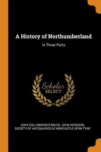 Cover image for A History of Northumberland: In Three Parts