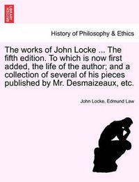 Cover image for The Works of John Locke ... the Fifth Edition. to Which Is Now First Added, the Life of the Author; And a Collection of Several of His Pieces Published by Mr. Desmaizeaux, Etc.