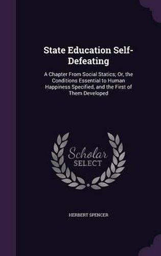 Cover image for State Education Self-Defeating: A Chapter from Social Statics; Or, the Conditions Essential to Human Happiness Specified, and the First of Them Developed