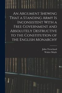 Cover image for An Argument Shewing That a Standing Army is Inconsistent With a Free Government and Absolutely Destructive to the Constitution of the English Monarchy