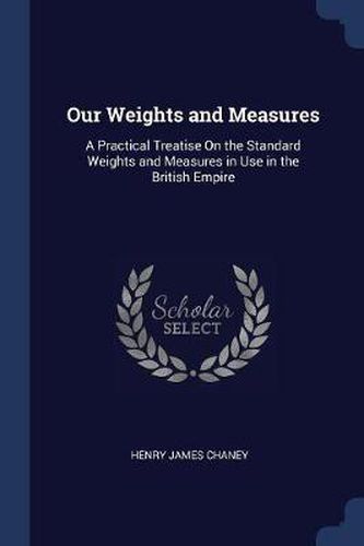 Cover image for Our Weights and Measures: A Practical Treatise on the Standard Weights and Measures in Use in the British Empire